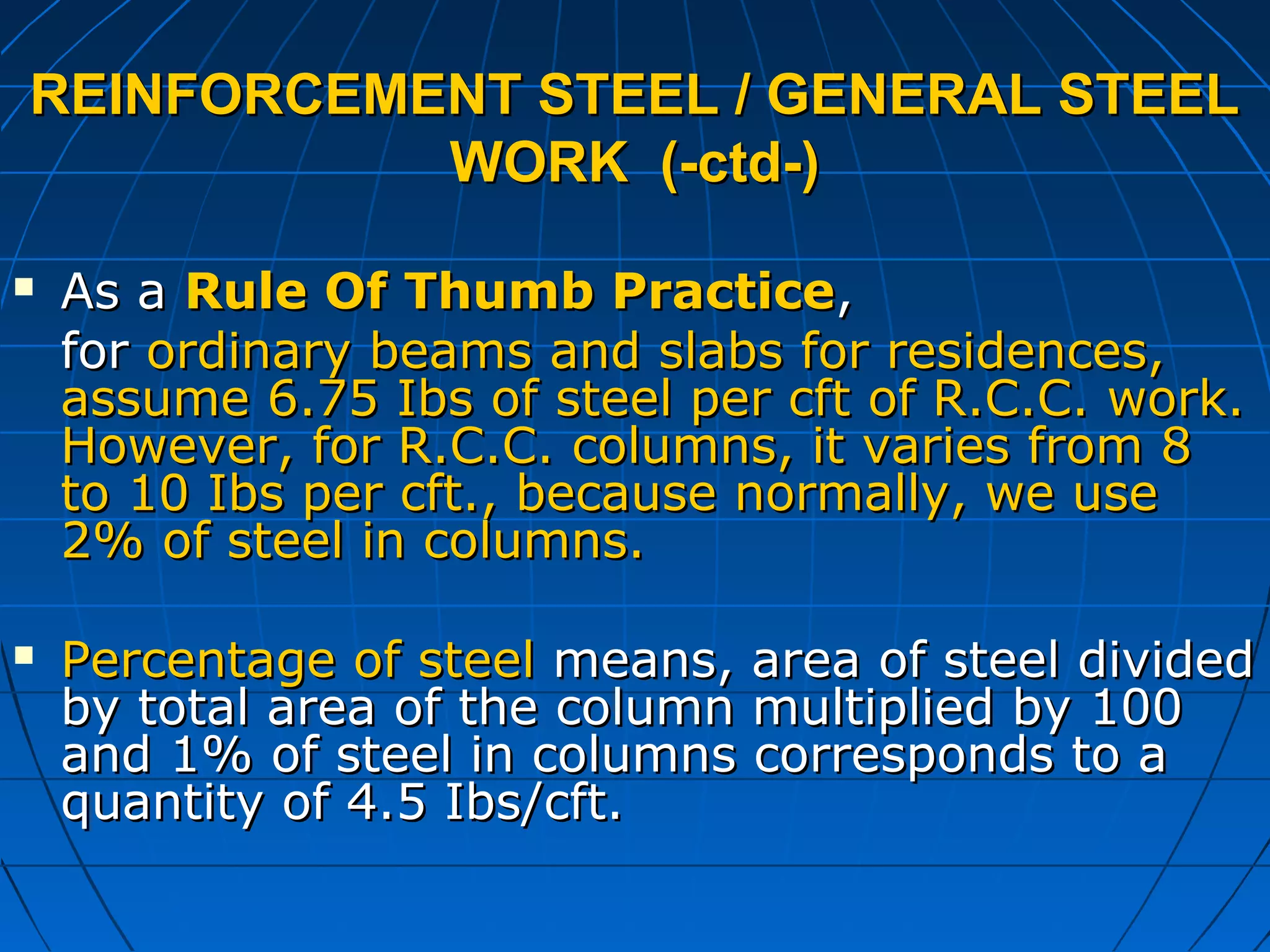 REINFORCEMENT STEEL / GENERAL STEELREINFORCEMENT STEEL / GENERAL STEEL
WORK (-ctd-)WORK (-ctd-)
 As aAs a Rule Of Thumb PracticeRule Of Thumb Practice,,
forfor ordinary beams and slabs for residences,ordinary beams and slabs for residences,
assume 6.75 Ibs of steel per cft of R.C.C. work.assume 6.75 Ibs of steel per cft of R.C.C. work.
However, for R.C.C. columns, it varies from 8However, for R.C.C. columns, it varies from 8
to 10 Ibs per cft., because normally, we useto 10 Ibs per cft., because normally, we use
2% of steel in columns.2% of steel in columns.
 Percentage of steelPercentage of steel means, area of steel dividedmeans, area of steel divided
by total area of the column multiplied by 100by total area of the column multiplied by 100
and 1% of steel in columns corresponds to aand 1% of steel in columns corresponds to a
quantity of 4.5 Ibs/cft.quantity of 4.5 Ibs/cft.
 