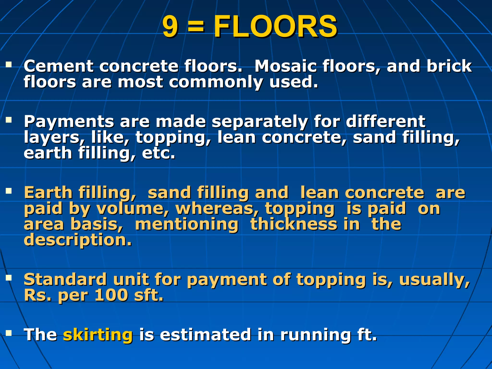 9 = FLOORS9 = FLOORS
 Cement concrete floors. Mosaic floors, and brickCement concrete floors. Mosaic floors, and brick
floors are most commonly used.floors are most commonly used.
 Payments are made separately for differentPayments are made separately for different
layers, like, topping, lean concrete, sand filling,layers, like, topping, lean concrete, sand filling,
earth filling, etc.earth filling, etc.
 Earth filling, sand filling and lean concrete areEarth filling, sand filling and lean concrete are
paid by volume, whereas, topping is paid onpaid by volume, whereas, topping is paid on
area basis, mentioning thickness in thearea basis, mentioning thickness in the
description.description.
 Standard unit for payment of topping is, usually,Standard unit for payment of topping is, usually,
Rs. per 100 sft.Rs. per 100 sft.
 TheThe skirtingskirting is estimated in running ft.is estimated in running ft.
 