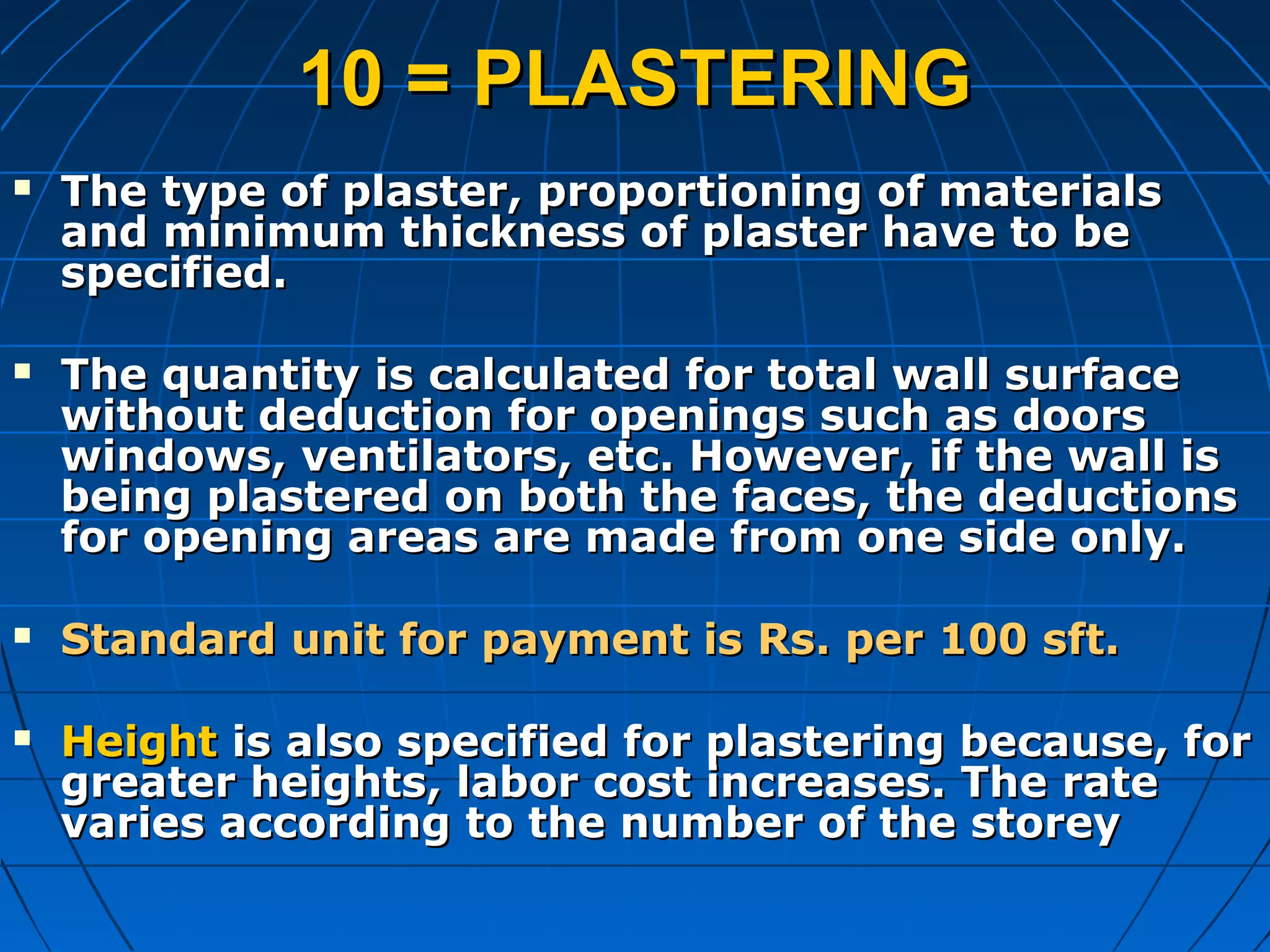 10 = PLASTERING10 = PLASTERING
 The type of plaster, proportioning of materialsThe type of plaster, proportioning of materials
and minimum thickness of plaster have to beand minimum thickness of plaster have to be
specified.specified.
 The quantity is calculated for total wall surfaceThe quantity is calculated for total wall surface
without deduction for openings such as doorswithout deduction for openings such as doors
windows, ventilators, etc. However, if the wall iswindows, ventilators, etc. However, if the wall is
being plastered on both the faces, the deductionsbeing plastered on both the faces, the deductions
for opening areas are made from one side only.for opening areas are made from one side only.
 Standard unit for payment is Rs. per 100 sft.Standard unit for payment is Rs. per 100 sft.
 HeightHeight is also specified for plastering because, foris also specified for plastering because, for
greater heights, labor cost increases. The rategreater heights, labor cost increases. The rate
varies according to the number of the storeyvaries according to the number of the storey
 