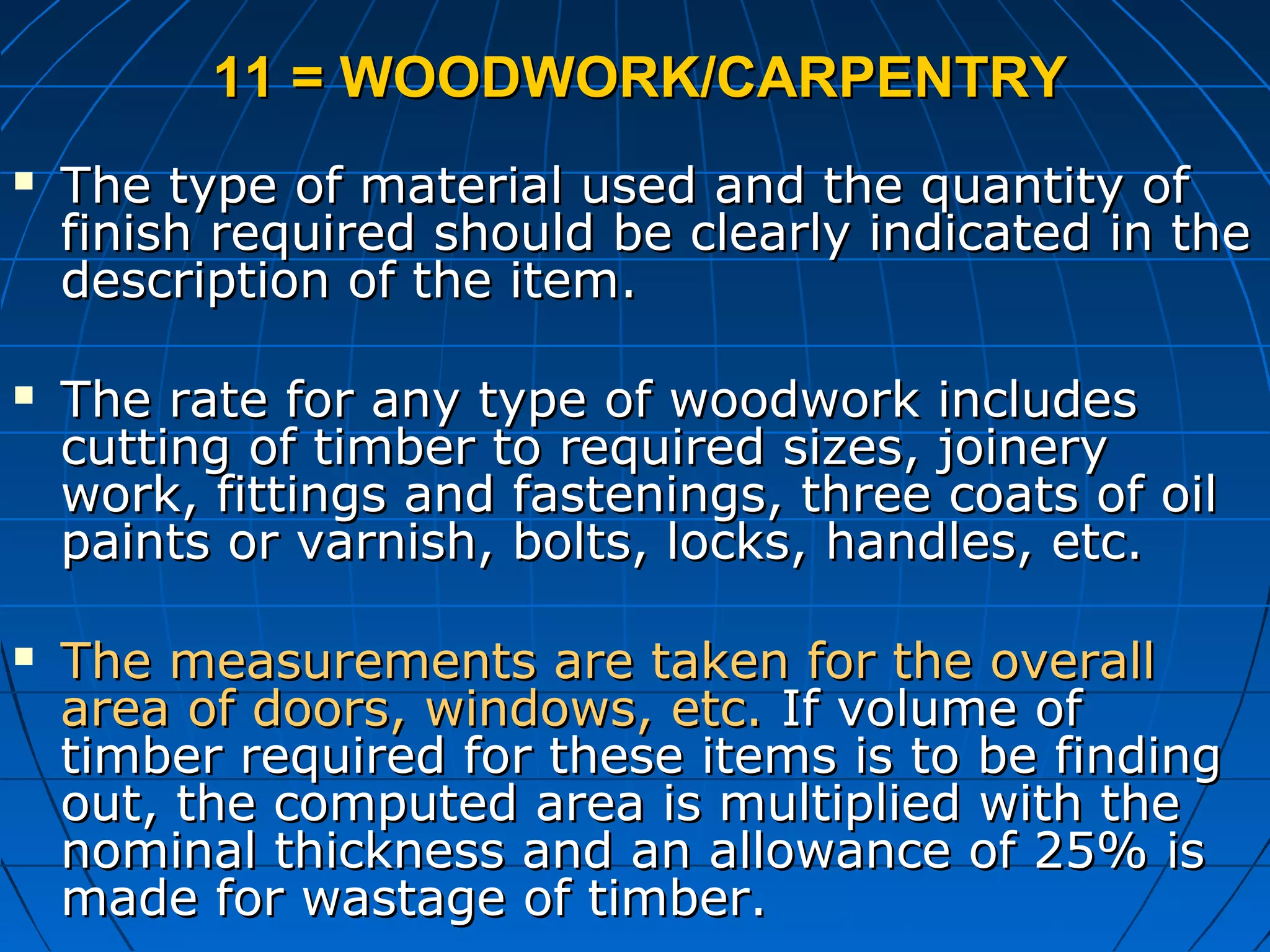 11 = WOODWORK/CARPENTRY11 = WOODWORK/CARPENTRY
 The type of material used and the quantity ofThe type of material used and the quantity of
finish required should be clearly indicated in thefinish required should be clearly indicated in the
description of the item.description of the item.
 The rate for any type of woodwork includesThe rate for any type of woodwork includes
cutting of timber to required sizes, joinerycutting of timber to required sizes, joinery
work, fittings and fastenings, three coats of oilwork, fittings and fastenings, three coats of oil
paints or varnish, bolts, locks, handles, etc.paints or varnish, bolts, locks, handles, etc.
 The measurements are taken for the overallThe measurements are taken for the overall
area of doors, windows, etc.area of doors, windows, etc. If volume ofIf volume of
timber required for these items is to be findingtimber required for these items is to be finding
out, the computed area is multiplied with theout, the computed area is multiplied with the
nominal thickness and an allowance of 25% isnominal thickness and an allowance of 25% is
made for wastage of timber.made for wastage of timber.
 
