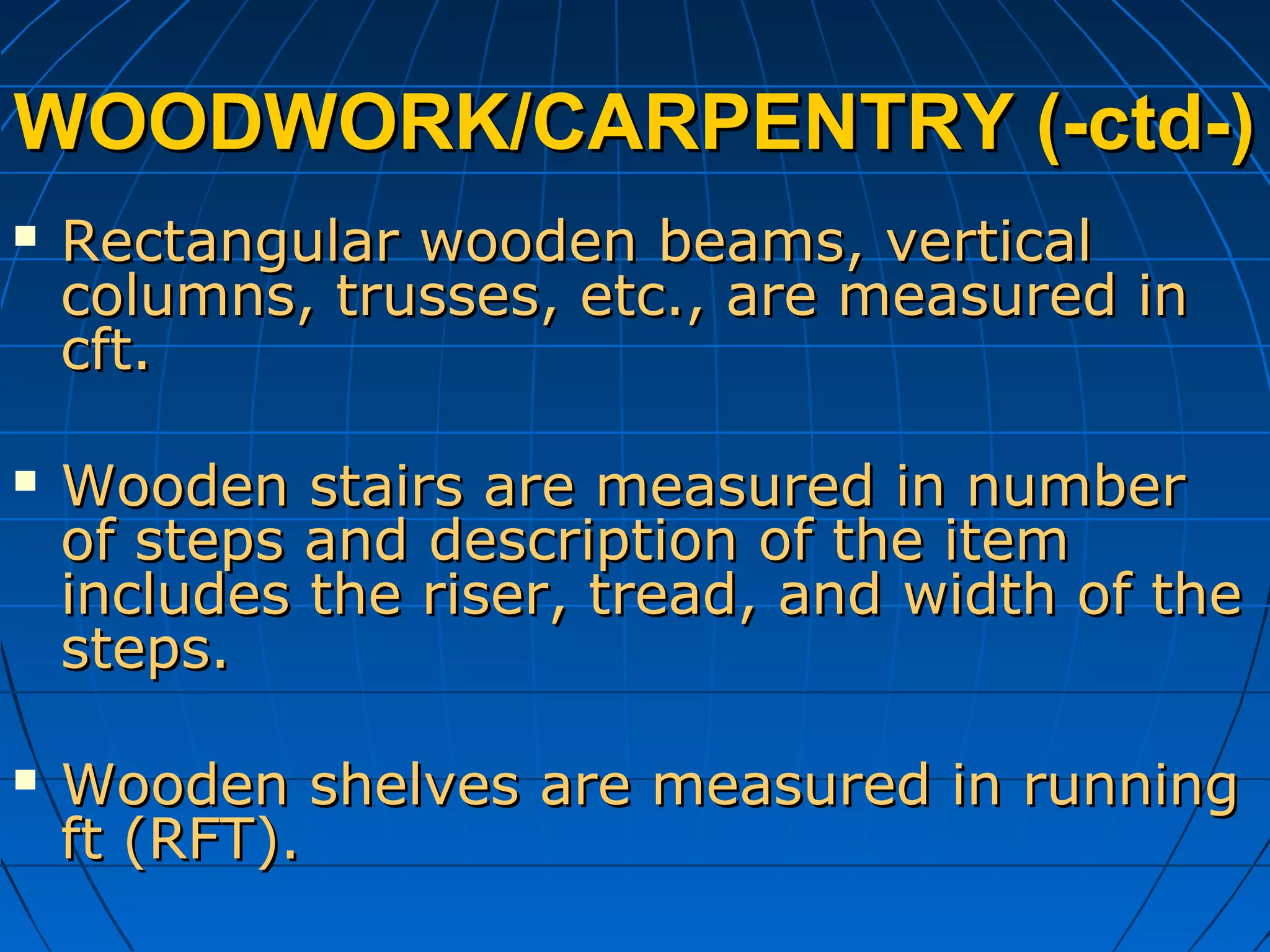 WOODWORK/CARPENTRY (-ctd-)WOODWORK/CARPENTRY (-ctd-)
 Rectangular wooden beams, verticalRectangular wooden beams, vertical
columns, trusses, etc., are measured incolumns, trusses, etc., are measured in
cft.cft.
 Wooden stairs are measured in numberWooden stairs are measured in number
of steps and description of the itemof steps and description of the item
includes the riser, tread, and width of theincludes the riser, tread, and width of the
steps.steps.
 Wooden shelves are measured in runningWooden shelves are measured in running
ft (RFT).ft (RFT).
 