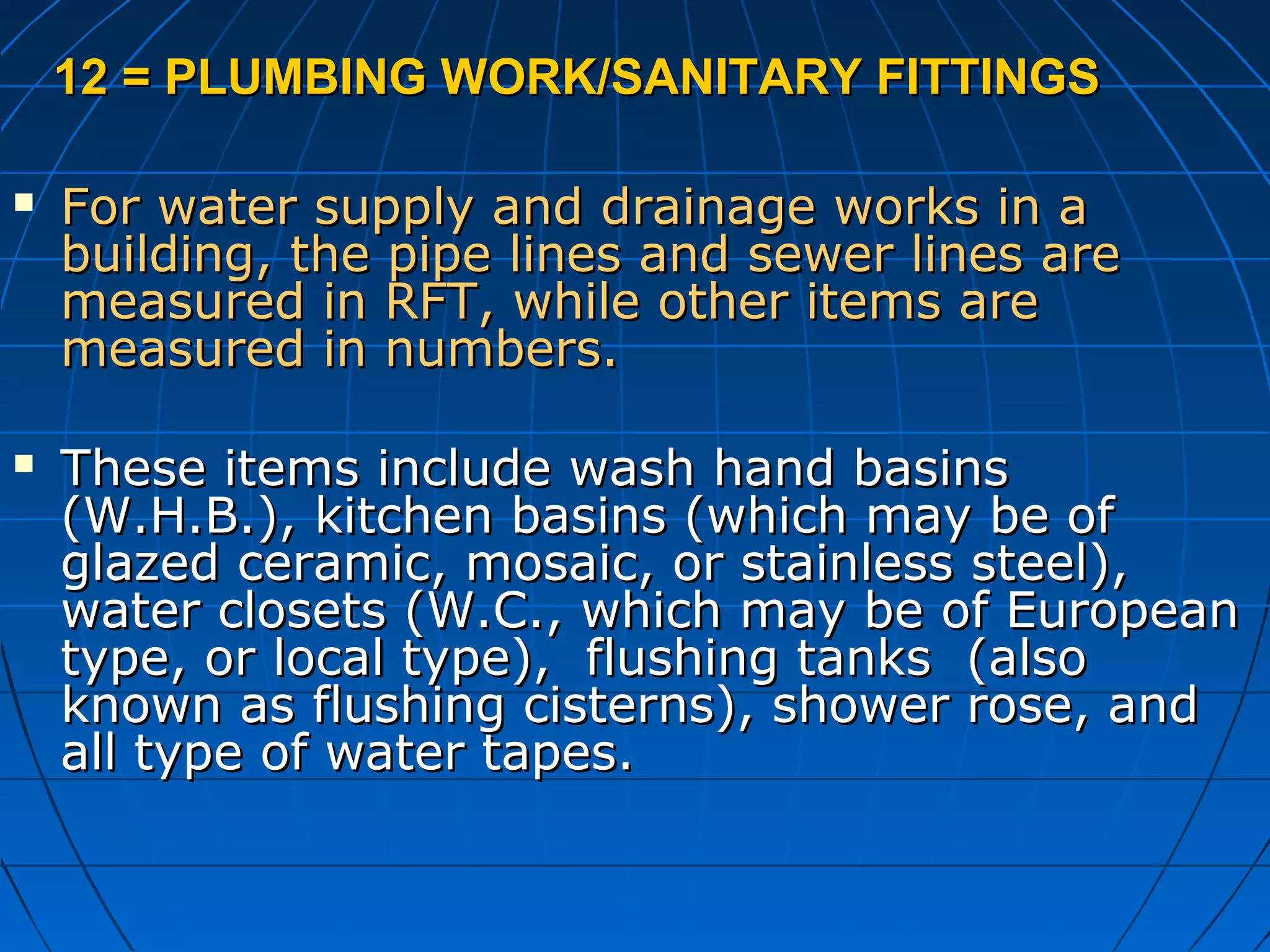 12 = PLUMBING WORK/SANITARY FITTINGS12 = PLUMBING WORK/SANITARY FITTINGS
 For water supply and drainage works in aFor water supply and drainage works in a
building, the pipe lines and sewer lines arebuilding, the pipe lines and sewer lines are
measured in RFT, while other items aremeasured in RFT, while other items are
measured in numbers.measured in numbers.
 These items include wash hand basinsThese items include wash hand basins
(W.H.B.), kitchen basins (which may be of(W.H.B.), kitchen basins (which may be of
glazed ceramic, mosaic, or stainless steel),glazed ceramic, mosaic, or stainless steel),
water closets (W.C., which may be of Europeanwater closets (W.C., which may be of European
type, or local type), flushing tanks (alsotype, or local type), flushing tanks (also
known as flushing cisterns), shower rose, andknown as flushing cisterns), shower rose, and
all type of water tapes.all type of water tapes.
 