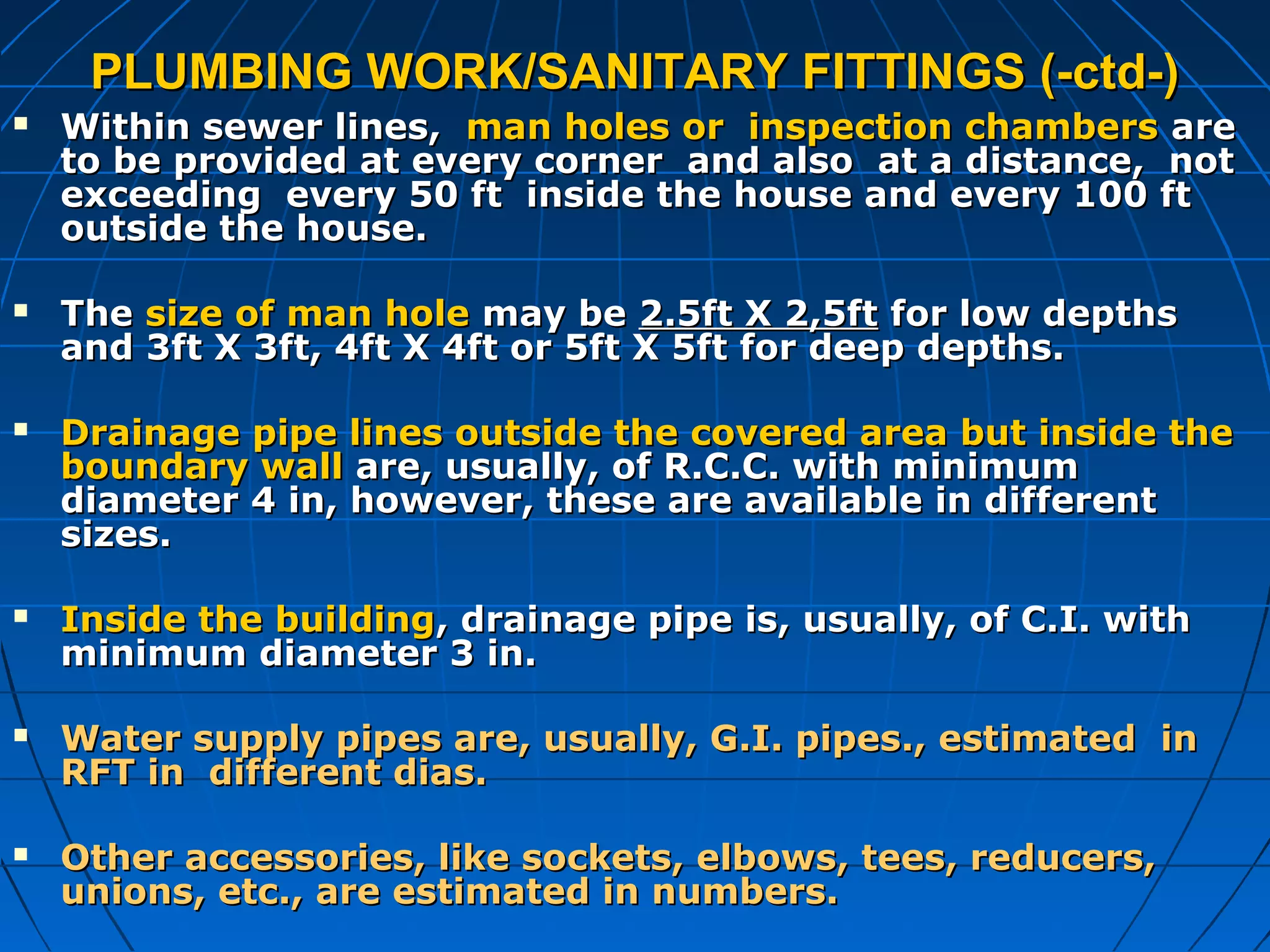 PLUMBING WORK/SANITARY FITTINGS (-ctd-)PLUMBING WORK/SANITARY FITTINGS (-ctd-)
 Within sewer lines,Within sewer lines, man holes or inspection chambersman holes or inspection chambers areare
to be provided at every corner and also at a distance, notto be provided at every corner and also at a distance, not
exceeding every 50 ft inside the house and every 100 ftexceeding every 50 ft inside the house and every 100 ft
outside the house.outside the house.
 TheThe size of man holesize of man hole may bemay be 2.5ft X 2,5ft2.5ft X 2,5ft for low depthsfor low depths
and 3ft X 3ft, 4ft X 4ft or 5ft X 5ft for deep depths.and 3ft X 3ft, 4ft X 4ft or 5ft X 5ft for deep depths.
 Drainage pipe lines outside the covered area but inside theDrainage pipe lines outside the covered area but inside the
boundary wallboundary wall are, usually, of R.C.C. with minimumare, usually, of R.C.C. with minimum
diameter 4 in, however, these are available in differentdiameter 4 in, however, these are available in different
sizes.sizes.
 Inside the buildingInside the building, drainage pipe is, usually, of C.I. with, drainage pipe is, usually, of C.I. with
minimum diameter 3 in.minimum diameter 3 in.
 Water supply pipes are, usually, G.I. pipes., estimated inWater supply pipes are, usually, G.I. pipes., estimated in
RFT in different dias.RFT in different dias.
 Other accessories, like sockets, elbows, tees, reducers,Other accessories, like sockets, elbows, tees, reducers,
unions, etc., are estimated in numbers.unions, etc., are estimated in numbers.
 