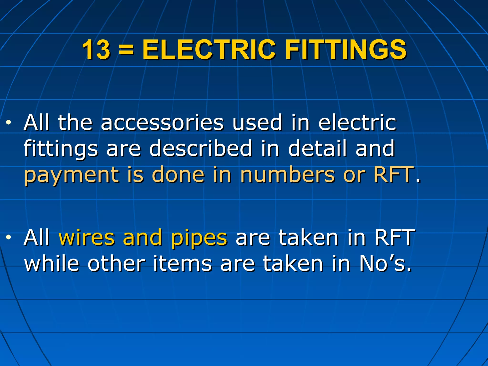 13 = ELECTRIC FITTINGS13 = ELECTRIC FITTINGS
• All the accessories used in electricAll the accessories used in electric
fittings are described in detail andfittings are described in detail and
payment is done in numbers or RFTpayment is done in numbers or RFT..
• AllAll wires and pipeswires and pipes are taken in RFTare taken in RFT
while other items are taken in No’s.while other items are taken in No’s.
 