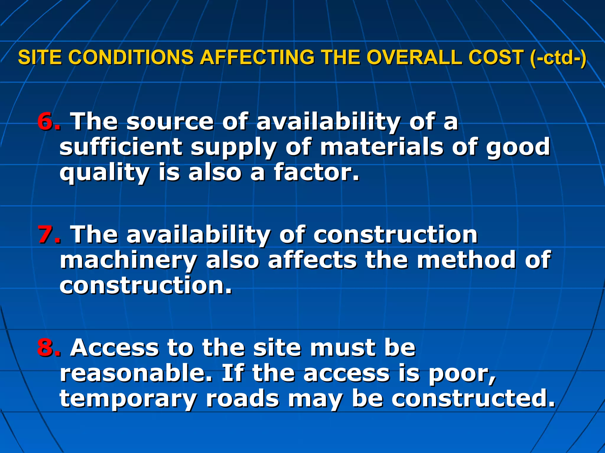 SITE CONDITIONS AFFECTING THE OVERALL COST (-ctd-)SITE CONDITIONS AFFECTING THE OVERALL COST (-ctd-)
6.6. The source of availability of aThe source of availability of a
sufficient supply of materials of goodsufficient supply of materials of good
quality is also a factor.quality is also a factor.
7.7. The availability of constructionThe availability of construction
machinery also affects the method ofmachinery also affects the method of
construction.construction.
8.8. Access to the site must beAccess to the site must be
reasonable. If the access is poor,reasonable. If the access is poor,
temporary roads may be constructed.temporary roads may be constructed.
 