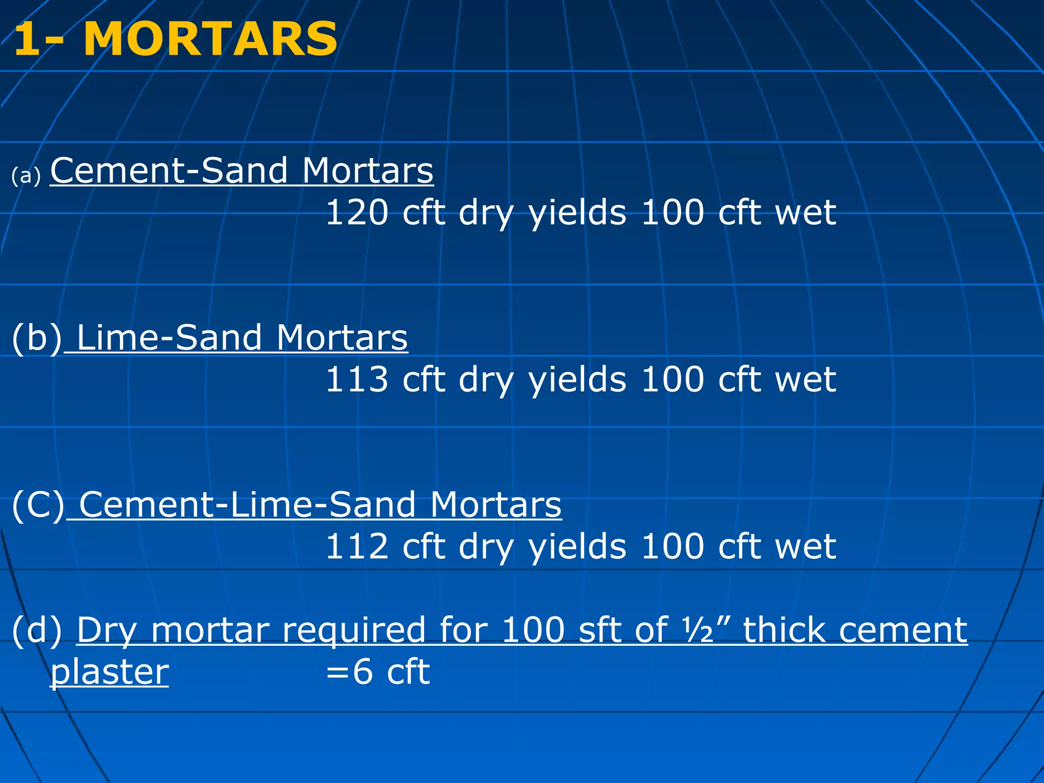 1- MORTARS
(a) Cement-Sand Mortars
120 cft dry yields 100 cft wet
(b) Lime-Sand Mortars
113 cft dry yields 100 cft wet
(C) Cement-Lime-Sand Mortars
112 cft dry yields 100 cft wet
(d) Dry mortar required for 100 sft of ½” thick cement
plaster =6 cft
 