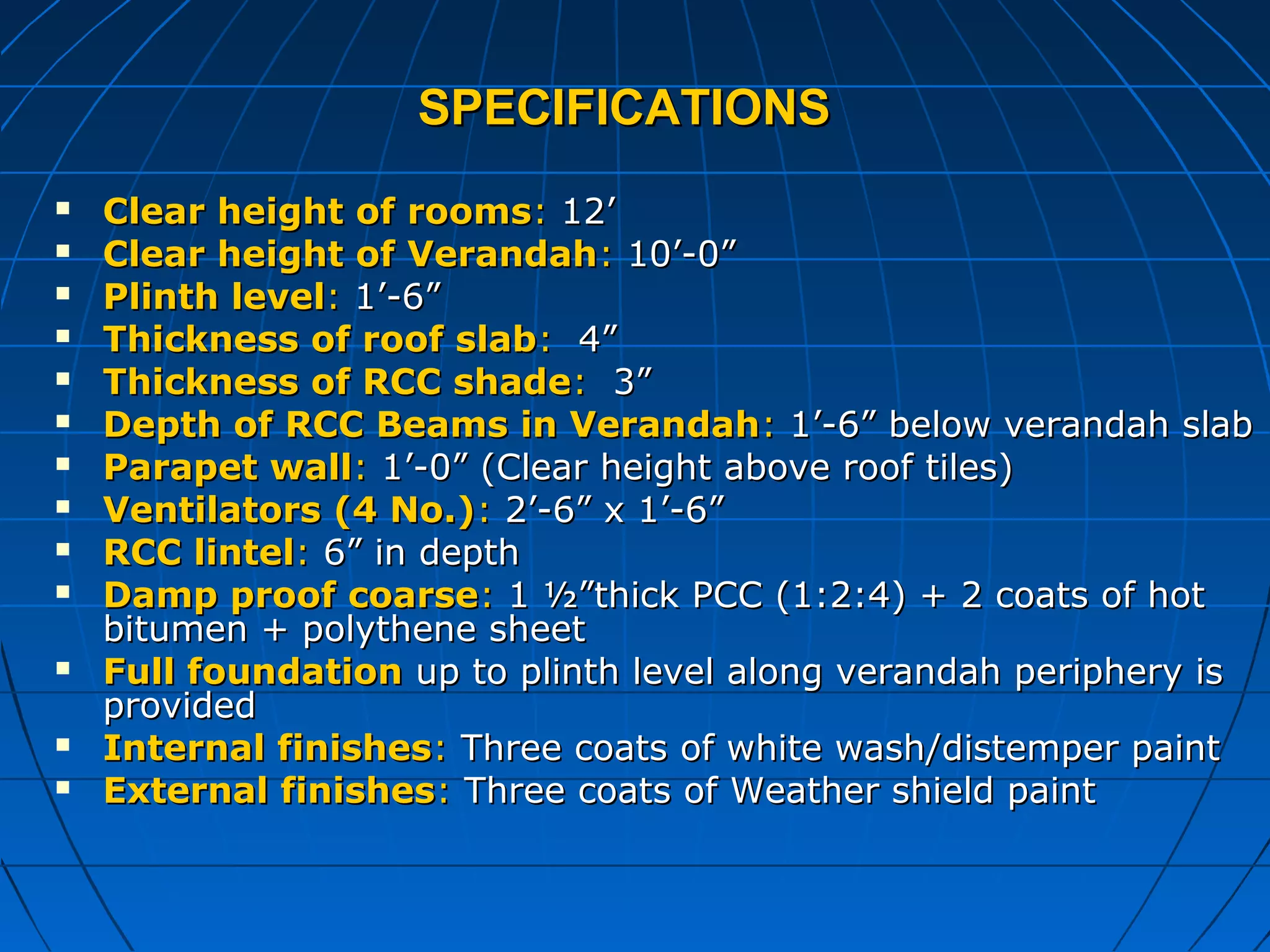 SPECIFICATIONSSPECIFICATIONS
 Clear height of roomsClear height of rooms:: 12’12’
 Clear height of VerandahClear height of Verandah:: 10’-0”10’-0”
 Plinth levelPlinth level:: 1’-6”1’-6”
 Thickness of roof slabThickness of roof slab:: 4”4”
 Thickness of RCC shadeThickness of RCC shade:: 3”3”
 Depth of RCC Beams in VerandahDepth of RCC Beams in Verandah:: 1’-6” below verandah slab1’-6” below verandah slab
 Parapet wallParapet wall:: 1’-0” (Clear height above roof tiles)1’-0” (Clear height above roof tiles)
 Ventilators (4 No.)Ventilators (4 No.):: 2’-6” x 1’-6”2’-6” x 1’-6”
 RCC lintelRCC lintel:: 6” in depth6” in depth
 Damp proof coarseDamp proof coarse:: 1 ½”thick PCC (1:2:4) + 2 coats of hot1 ½”thick PCC (1:2:4) + 2 coats of hot
bitumen + polythene sheetbitumen + polythene sheet
 Full foundationFull foundation up to plinth level along verandah periphery isup to plinth level along verandah periphery is
providedprovided
 Internal finishesInternal finishes:: Three coats of white wash/distemper paintThree coats of white wash/distemper paint
 External finishesExternal finishes:: Three coats of Weather shield paintThree coats of Weather shield paint
 