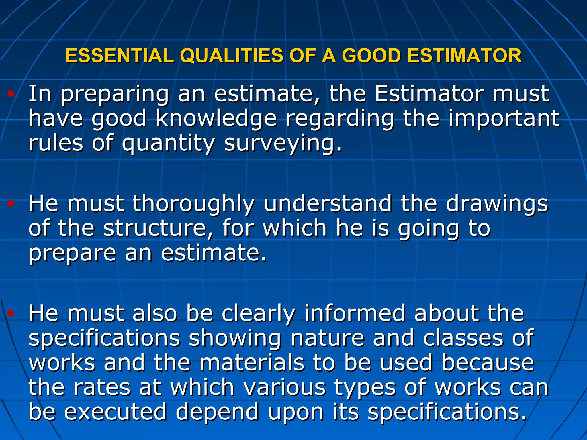 ESSENTIAL QUALITIES OF A GOOD ESTIMATORESSENTIAL QUALITIES OF A GOOD ESTIMATOR
• In preparing an estimate, the Estimator mustIn preparing an estimate, the Estimator must
have good knowledge regarding the importanthave good knowledge regarding the important
rules of quantity surveying.rules of quantity surveying.
• He must thoroughly understand the drawingsHe must thoroughly understand the drawings
of the structure, for which he is going toof the structure, for which he is going to
prepare an estimate.prepare an estimate.
• He must also be clearly informed about theHe must also be clearly informed about the
specifications showing nature and classes ofspecifications showing nature and classes of
works and the materials to be used becauseworks and the materials to be used because
the rates at which various types of works canthe rates at which various types of works can
be executed depend upon its specifications.be executed depend upon its specifications.
 