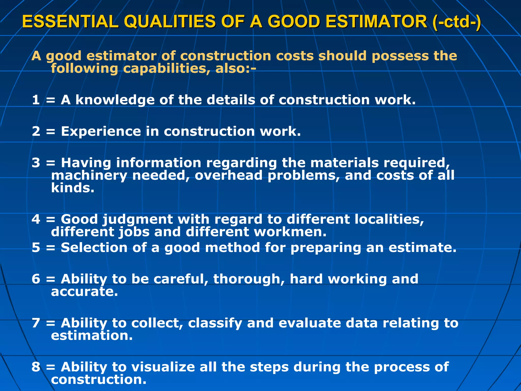 ESSENTIAL QUALITIES OF A GOOD ESTIMATOR (-ctd-)ESSENTIAL QUALITIES OF A GOOD ESTIMATOR (-ctd-)
A good estimator of construction costs should possess the
following capabilities, also:-
1 = A knowledge of the details of construction work.
2 = Experience in construction work.
3 = Having information regarding the materials required,
machinery needed, overhead problems, and costs of all
kinds.
4 = Good judgment with regard to different localities,
different jobs and different workmen.
5 = Selection of a good method for preparing an estimate.
6 = Ability to be careful, thorough, hard working and
accurate.
7 = Ability to collect, classify and evaluate data relating to
estimation.
8 = Ability to visualize all the steps during the process of
construction.
 