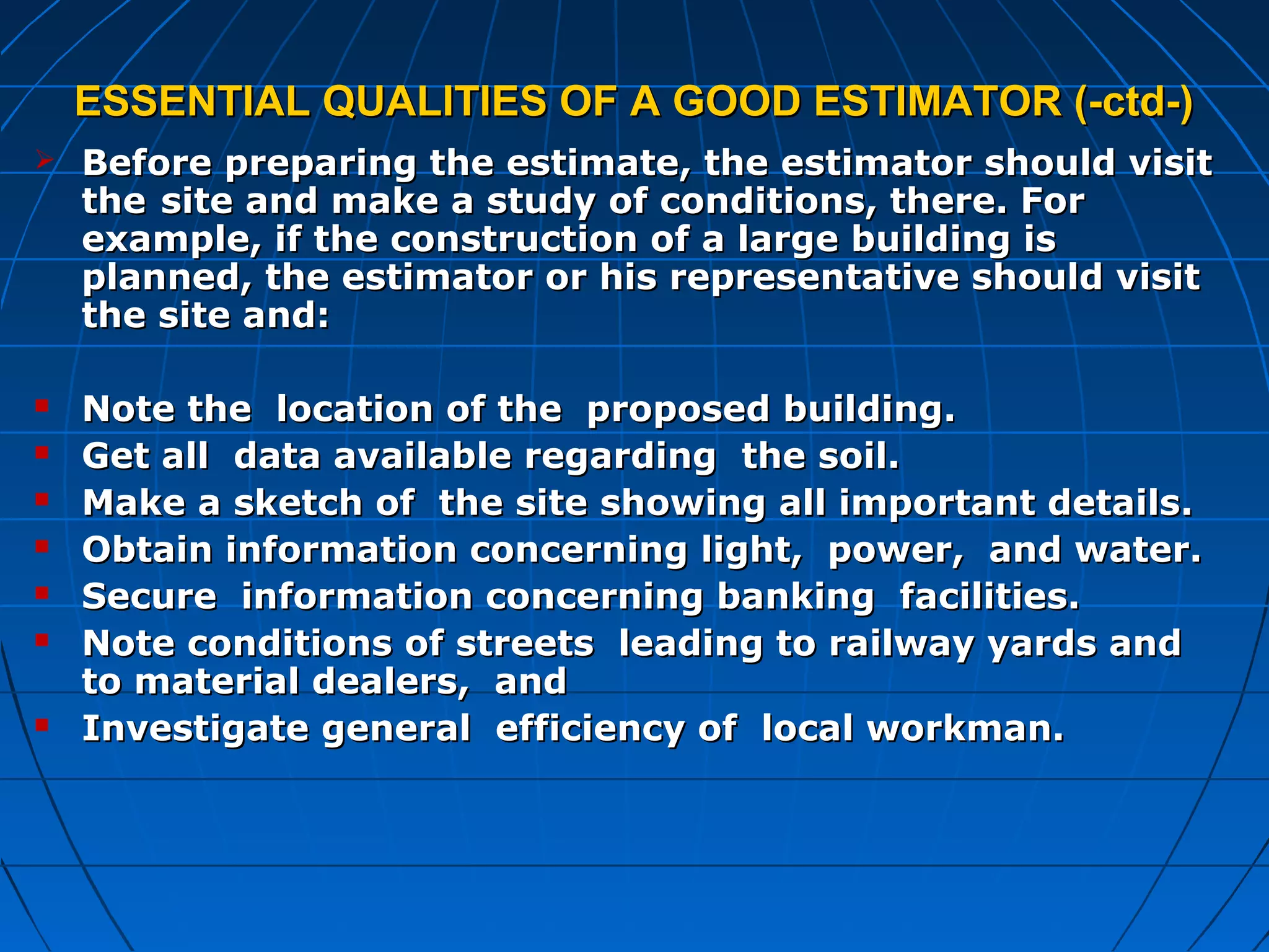 ESSENTIAL QUALITIES OF A GOOD ESTIMATOR (-ctd-)ESSENTIAL QUALITIES OF A GOOD ESTIMATOR (-ctd-)
 Before preparing the estimate, the estimator should visitBefore preparing the estimate, the estimator should visit
thethe site and make a study of conditions, there. Forsite and make a study of conditions, there. For
example, if the construction of a large building isexample, if the construction of a large building is
planned, the estimator or his representative should visitplanned, the estimator or his representative should visit
the site and:the site and:
 Note the location of the proposed building.Note the location of the proposed building.
 Get all data available regarding the soil.Get all data available regarding the soil.
 Make a sketch of the site showing all important details.Make a sketch of the site showing all important details.
 Obtain information concerning light, power, and water.Obtain information concerning light, power, and water.
 Secure information concerning banking facilities.Secure information concerning banking facilities.
 Note conditions of streets leading to railway yards andNote conditions of streets leading to railway yards and
to material dealers, andto material dealers, and
 Investigate general efficiency of local workman.Investigate general efficiency of local workman.
 