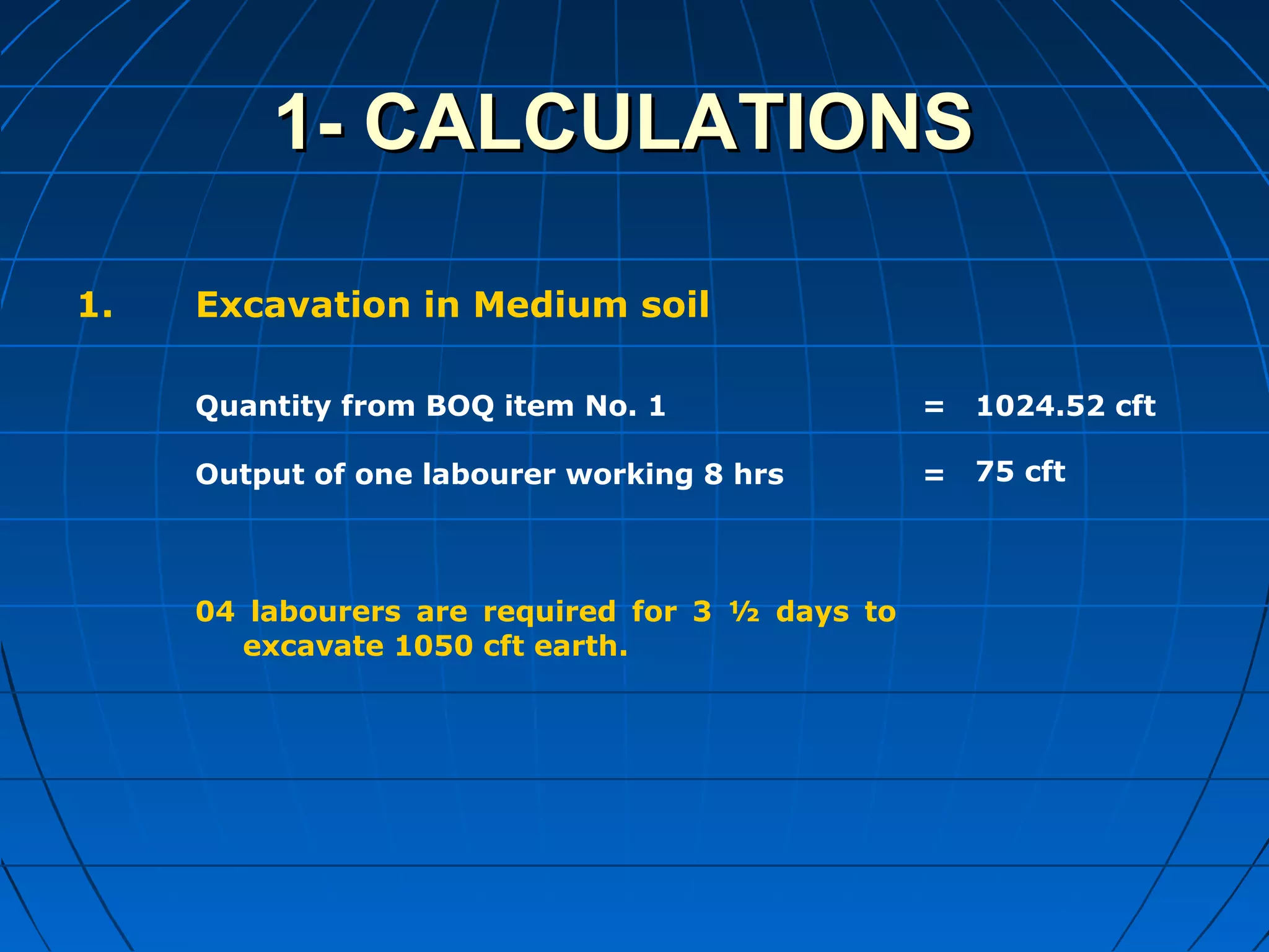 1- CALCULATIONS1- CALCULATIONS
1. Excavation in Medium soil
Quantity from BOQ item No. 1
Output of one labourer working 8 hrs
04 labourers are required for 3 ½ days to
excavate 1050 cft earth.
=
=
1024.52 cft
75 cft
 
