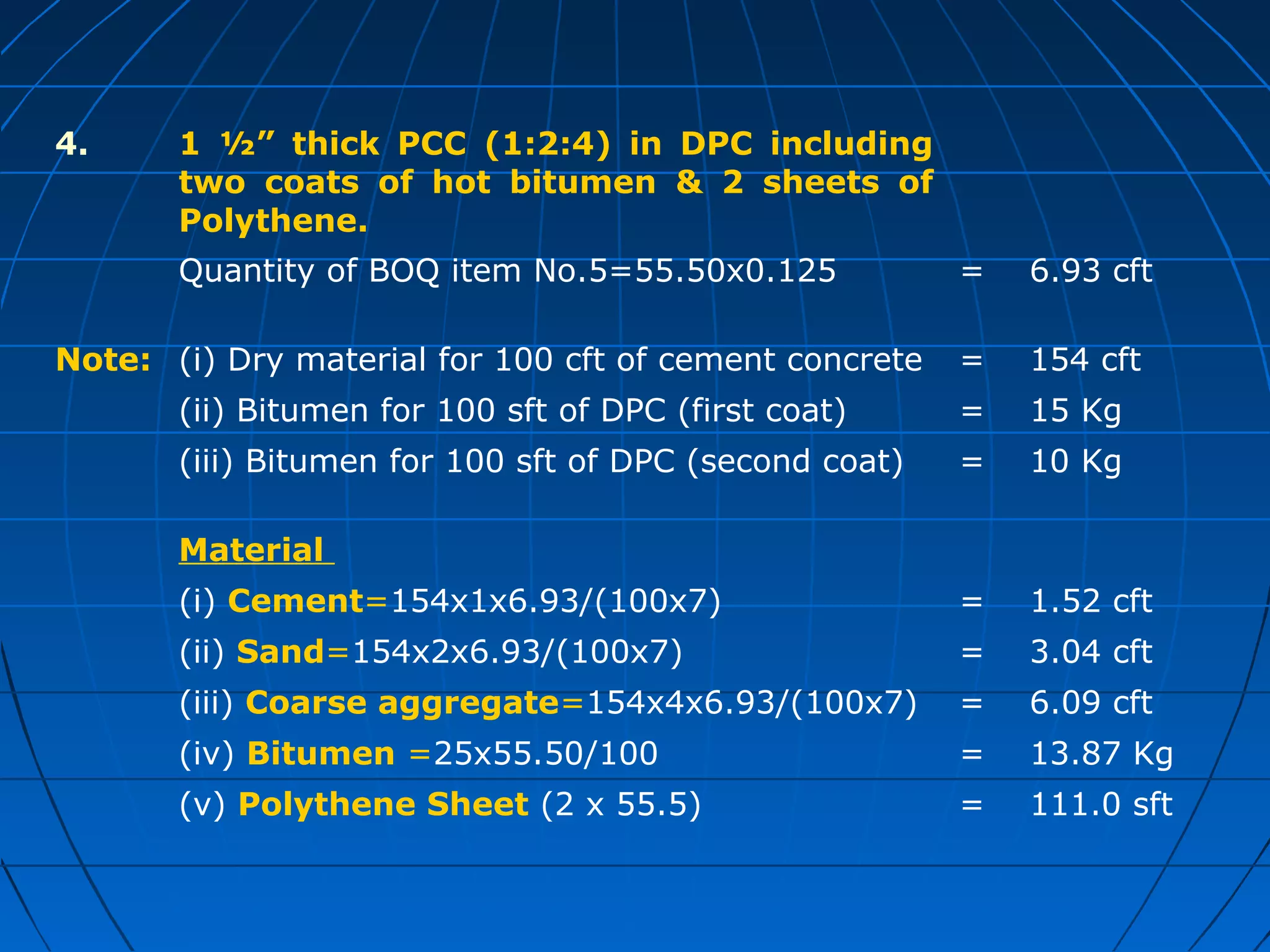 4. 1 ½” thick PCC (1:2:4) in DPC including
two coats of hot bitumen & 2 sheets of
Polythene.
Quantity of BOQ item No.5=55.50x0.125 = 6.93 cft
Note: (i) Dry material for 100 cft of cement concrete = 154 cft
(ii) Bitumen for 100 sft of DPC (first coat) = 15 Kg
(iii) Bitumen for 100 sft of DPC (second coat) = 10 Kg
Material
(i) Cement=154x1x6.93/(100x7) = 1.52 cft
(ii) Sand=154x2x6.93/(100x7) = 3.04 cft
(iii) Coarse aggregate=154x4x6.93/(100x7) = 6.09 cft
(iv) Bitumen =25x55.50/100 = 13.87 Kg
(v) Polythene Sheet (2 x 55.5) = 111.0 sft
 
