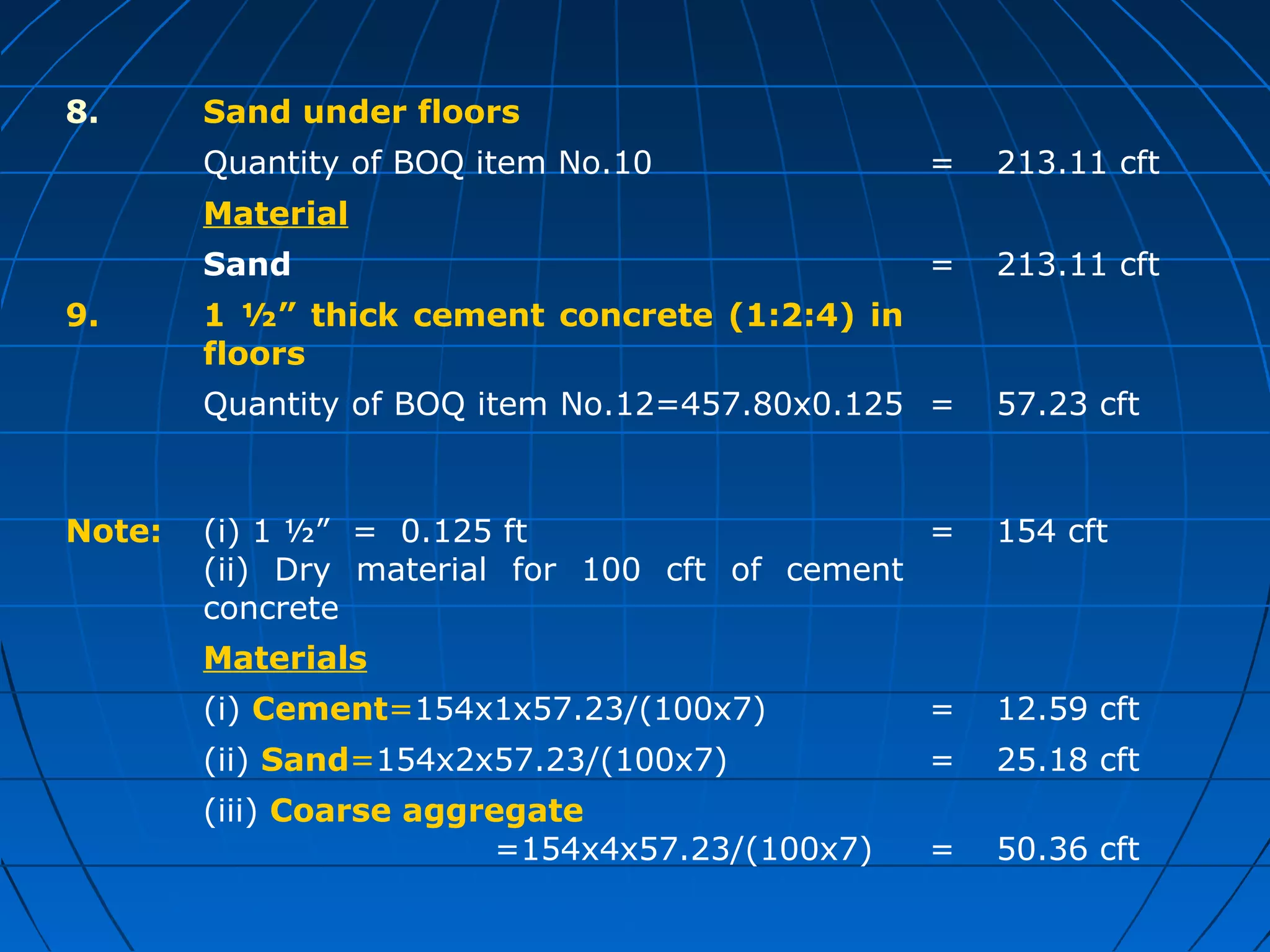 8. Sand under floors
Quantity of BOQ item No.10 = 213.11 cft
Material
Sand = 213.11 cft
9. 1 ½” thick cement concrete (1:2:4) in
floors
Quantity of BOQ item No.12=457.80x0.125 = 57.23 cft
Note: (i) 1 ½” = 0.125 ft
(ii) Dry material for 100 cft of cement
concrete
= 154 cft
Materials
(i) Cement=154x1x57.23/(100x7) = 12.59 cft
(ii) Sand=154x2x57.23/(100x7) = 25.18 cft
(iii) Coarse aggregate
=154x4x57.23/(100x7) = 50.36 cft
 