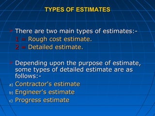 TYPES OF ESTIMATESTYPES OF ESTIMATES
 There are two main types of estimates:-There are two main types of estimates:-
1 =1 = Rough cost estimate.Rough cost estimate.
2 =2 = Detailed estimate.Detailed estimate.
 Depending upon the purpose of estimate,Depending upon the purpose of estimate,
some types of detailed estimate are assome types of detailed estimate are as
follows:-follows:-
a)a) Contractor's estimateContractor's estimate
b)b) Engineer's estimateEngineer's estimate
c)c) Progress estimateProgress estimate
 