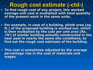 Rough cost estimate (-ctd-)Rough cost estimate (-ctd-)
• To find rough cost of any project, this workedTo find rough cost of any project, this worked
average unit cost is multiplied with total quantityaverage unit cost is multiplied with total quantity
of the present work in the same units.of the present work in the same units.
• For example, in case of a building, plinth area (sq.For example, in case of a building, plinth area (sq.
ft.) of the proposed building is worked out, whichft.) of the proposed building is worked out, which
is then multiplied by the cost per unit area (Rs.is then multiplied by the cost per unit area (Rs.
/ft/ft22
) of similar building actually constructed in the) of similar building actually constructed in the
near past in nearly the same site conditions, tonear past in nearly the same site conditions, to
find out the rough cost estimate of the building.find out the rough cost estimate of the building.
• This cost is sometimes adjusted by the averageThis cost is sometimes adjusted by the average
percentage rise in the cost of materials andpercentage rise in the cost of materials and
wages.wages.
 
