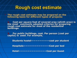 Rough cost estimateRough cost estimate
 The rough cost estimate may be prepared on theThe rough cost estimate may be prepared on the
following basis for different types of projects:following basis for different types of projects:
1.1. Cost per square foot of covered area (plinth area) isCost per square foot of covered area (plinth area) is
the mostthe most commonly adopted criterion for preparingcommonly adopted criterion for preparing
rough cost estimate for most of the residentialrough cost estimate for most of the residential
buildings.buildings.
2.2. For public buildings, cost. Per person (cost perFor public buildings, cost. Per person (cost per
capita) iscapita) is used. For example,used. For example,
Students hostel———————-—cost per studentStudents hostel———————-—cost per student
Hospitals————————————Cost per bedHospitals————————————Cost per bed
Hotel—————————————Cost per GuestHotel—————————————Cost per Guest
 