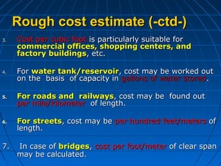 Rough cost estimate (-ctd-)Rough cost estimate (-ctd-)
3.3. Cost per cubic footCost per cubic foot is particularly suitable foris particularly suitable for
commercial offices, shopping centers, andcommercial offices, shopping centers, and
factory buildingsfactory buildings, etc., etc.
4.4. ForFor water tank/reservoirwater tank/reservoir, cost may be worked out, cost may be worked out
on the basis of capacity inon the basis of capacity in gallons of water storedgallons of water stored..
5.5. For roads and railwaysFor roads and railways, cost may be found out, cost may be found out
per mile/kilometerper mile/kilometer of length.of length.
6.6. For streetsFor streets, cost may be, cost may be per hundred feet/metersper hundred feet/meters ofof
length.length.
7.7. In case ofIn case of bridgesbridges,, cost per foot/metercost per foot/meter of clear spanof clear span
may be calculated.may be calculated.
 