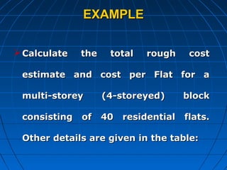 EXAMPLEEXAMPLE
Calculate the total rough costCalculate the total rough cost
estimate and cost per Flat for aestimate and cost per Flat for a
multi-storey (4-storeyed) blockmulti-storey (4-storeyed) block
consisting of 40 residential flats.consisting of 40 residential flats.
Other details are given in the table:Other details are given in the table:
 