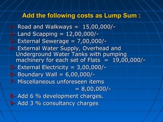 Add the following costs as Lump Sum :Add the following costs as Lump Sum :
1-1- Road and Walkways = 15,00,000/-Road and Walkways = 15,00,000/-
2-2- Land Scapping = 12,00,000/-Land Scapping = 12,00,000/-
3-3- External Sewerage = 7,00,000/-External Sewerage = 7,00,000/-
4-4- External Water Supply, Overhead andExternal Water Supply, Overhead and
Underground Water Tanks with pumpingUnderground Water Tanks with pumping
machinery for each set of Flats = 19,00,000/-machinery for each set of Flats = 19,00,000/-
5-5- External Electricity = 3,00,000/-External Electricity = 3,00,000/-
6-6- Boundary Wall = 6,00,000/-Boundary Wall = 6,00,000/-
7-7- Miscellaneous unforeseen itemsMiscellaneous unforeseen items
= 8,00,000/-= 8,00,000/-
8-8- Add 6 % development charges.Add 6 % development charges.
9-9- Add 3 % consultancy chargesAdd 3 % consultancy charges
 