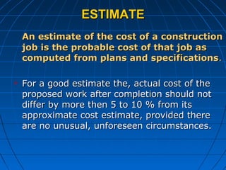 ESTIMATEESTIMATE
An estimate of the cost of a constructionAn estimate of the cost of a construction
job is the probable cost of that job asjob is the probable cost of that job as
computed from plans and specificationscomputed from plans and specifications..
 For a good estimate the, actual cost of theFor a good estimate the, actual cost of the
proposed work after completion should notproposed work after completion should not
differ by more then 5 to 10 % from itsdiffer by more then 5 to 10 % from its
approximate cost estimate, provided thereapproximate cost estimate, provided there
are no unusual, unforeseen circumstances.are no unusual, unforeseen circumstances.
 