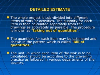 DETAILED ESTIMATEDETAILED ESTIMATE
 The whole project is sub-divided into differentThe whole project is sub-divided into different
items of work or activities. The quantity for eachitems of work or activities. The quantity for each
item is then calculated separately from theitem is then calculated separately from the
drawings as accurately as possible. The proceduredrawings as accurately as possible. The procedure
is known asis known as ""taking out of quantitiestaking out of quantities".".
 The quantities for each item may be estimated andThe quantities for each item may be estimated and
shown in the pattern which is calledshown in the pattern which is called ""Bill ofBill of
quantities."quantities."
 The unit, in which each item of the wok is to beThe unit, in which each item of the wok is to be
calculated, should be according to the prevailingcalculated, should be according to the prevailing
practice as followed in various departments of thepractice as followed in various departments of the
country.country.
 