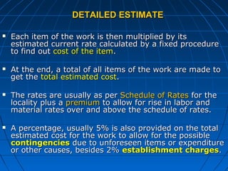 DETAILED ESTIMATEDETAILED ESTIMATE
 Each item of the work is then multiplied by itsEach item of the work is then multiplied by its
estimated current rate calculated by a fixed procedureestimated current rate calculated by a fixed procedure
to find outto find out cost of the itemcost of the item..
 At the end, a total of all items of the work are made toAt the end, a total of all items of the work are made to
get theget the total estimated costtotal estimated cost..
 The rates are usually as perThe rates are usually as per Schedule of RatesSchedule of Rates for thefor the
locality plus alocality plus a premiumpremium to allow for rise in labor andto allow for rise in labor and
material rates over and above the schedule of rates.material rates over and above the schedule of rates.
 A percentage, usually 5% is also provided on the totalA percentage, usually 5% is also provided on the total
estimated cost for the work to allow for the possibleestimated cost for the work to allow for the possible
contingenciescontingencies due to unforeseen items or expendituredue to unforeseen items or expenditure
or other causes, besides 2%or other causes, besides 2% establishment chargesestablishment charges..
 