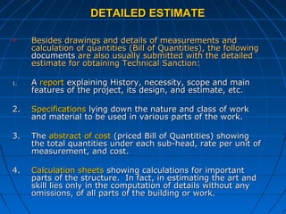 DETAILED ESTIMATEDETAILED ESTIMATE
 Besides drawings and details of measurements andBesides drawings and details of measurements and
calculation of quantities (Bill of Quantities), the followingcalculation of quantities (Bill of Quantities), the following
documentsdocuments are also usually submitted with the detailedare also usually submitted with the detailed
estimate for obtaining Technical Sanction:estimate for obtaining Technical Sanction:
1.1. AA reportreport explaining History, necessity, scope and mainexplaining History, necessity, scope and main
features of the project, its design, and estimate, etc.features of the project, its design, and estimate, etc.
2.2. SpecificationsSpecifications lying down the nature and class of worklying down the nature and class of work
and material to be used in various parts of the work.and material to be used in various parts of the work.
3.3. TheThe abstract of costabstract of cost (priced Bill of Quantities) showing(priced Bill of Quantities) showing
the total quantities under each sub-head, rate per unit ofthe total quantities under each sub-head, rate per unit of
measurement, and cost.measurement, and cost.
4.4. Calculation sheetsCalculation sheets showing calculations for importantshowing calculations for important
parts of the structure. In fact, in estimating the art andparts of the structure. In fact, in estimating the art and
skill lies only in the computation of details without anyskill lies only in the computation of details without any
omissions, of all parts of the building or work.omissions, of all parts of the building or work.
 