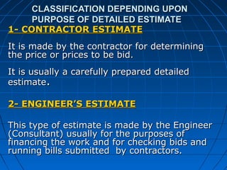 CLASSIFICATION DEPENDING UPONCLASSIFICATION DEPENDING UPON
PURPOSE OF DETAILED ESTIMATEPURPOSE OF DETAILED ESTIMATE
1- CONTRACTOR ESTIMATE1- CONTRACTOR ESTIMATE
It is made by the contractor for determiningIt is made by the contractor for determining
the price or prices to be bid.the price or prices to be bid.
It is usually a carefully prepared detailedIt is usually a carefully prepared detailed
estimateestimate..
2- ENGINEER’S ESTIMATE2- ENGINEER’S ESTIMATE
This type of estimate is made by the EngineerThis type of estimate is made by the Engineer
(Consultant) usually for the purposes of(Consultant) usually for the purposes of
financing the work and for checking bids andfinancing the work and for checking bids and
running bills submitted by contractors.running bills submitted by contractors.
 