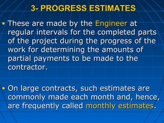 3- PROGRESS ESTIMATES3- PROGRESS ESTIMATES
• These are made by theThese are made by the EngineerEngineer atat
regular intervals for the completed partsregular intervals for the completed parts
of the project during the progress of theof the project during the progress of the
work for determining the amounts ofwork for determining the amounts of
partial payments to be made to thepartial payments to be made to the
contractor.contractor.
• On large contracts, such estimates areOn large contracts, such estimates are
commonly made each month and, hence,commonly made each month and, hence,
are frequently calledare frequently called monthly estimatesmonthly estimates..
 