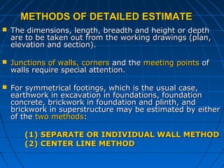 METHODS OF DETAILED ESTIMATEMETHODS OF DETAILED ESTIMATE
 The dimensions, length, breadth and height or depthThe dimensions, length, breadth and height or depth
are to be taken out from the working drawings (plan,are to be taken out from the working drawings (plan,
elevation and section).elevation and section).
 Junctions of walls, cornersJunctions of walls, corners and theand the meeting pointsmeeting points ofof
walls require special attention.walls require special attention.
 For symmetrical footings, which is the usual case,For symmetrical footings, which is the usual case,
earthwork in excavation in foundations, foundationearthwork in excavation in foundations, foundation
concrete, brickwork in foundation and plinth, andconcrete, brickwork in foundation and plinth, and
brickwork in superstructure may be estimated by eitherbrickwork in superstructure may be estimated by either
of theof the two methodstwo methods::
(1)(1) SEPARATE OR INDIVIDUAL WALL METHODSEPARATE OR INDIVIDUAL WALL METHOD
(2) CENTER LINE METHOD(2) CENTER LINE METHOD
 