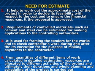 NEED FOR ESTIMATENEED FOR ESTIMATE
1.1. It help to work out the approximate cost of theIt help to work out the approximate cost of the
project in order to decide its feasibility withproject in order to decide its feasibility with
respect to the cost and to ensure the financialrespect to the cost and to ensure the financial
resources, it the proposal is approved.resources, it the proposal is approved.
2.2. Requirements of controlled materials, such asRequirements of controlled materials, such as
cement and steel can be estimated for makingcement and steel can be estimated for making
applications to the controlling authorities.applications to the controlling authorities.
3.3. It is used for framing the tenders for the worksIt is used for framing the tenders for the works
and to check contractor’s work during and afterand to check contractor’s work during and after
the its execution for the purpose of makingthe its execution for the purpose of making
payments to the contractor.payments to the contractor.
4.4. From quantities of different items of workFrom quantities of different items of work
calculated in detailed estimation, resources arecalculated in detailed estimation, resources are
allocated to different activities of the project andallocated to different activities of the project and
ultimately their durations and whole planning andultimately their durations and whole planning and
scheduling of the project is carried out.scheduling of the project is carried out.
 