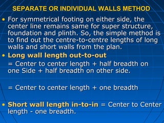 SEPARATE OR INDIVIDUAL WALLS METHODSEPARATE OR INDIVIDUAL WALLS METHOD
• For symmetrical footing on either side, theFor symmetrical footing on either side, the
center line remains same for super structure,center line remains same for super structure,
foundation and plinth. So, the simple method isfoundation and plinth. So, the simple method is
to find out the centre-to-centre lengths of longto find out the centre-to-centre lengths of long
walls and short walls from the plan.walls and short walls from the plan.
• Long wall length out-to-outLong wall length out-to-out
= Center to center length + half breadth on= Center to center length + half breadth on
one Side + half breadth on other side.one Side + half breadth on other side.
= Center to center length + one breadth= Center to center length + one breadth
• Short wall length in-to-inShort wall length in-to-in = Center to Center= Center to Center
length - one breadth.length - one breadth.
 