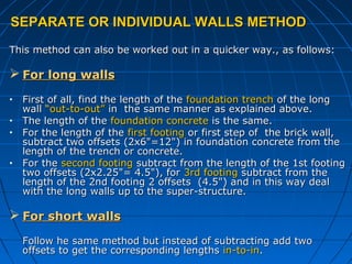 SEPARATE OR INDIVIDUAL WALLS METHODSEPARATE OR INDIVIDUAL WALLS METHOD
This method can also be worked out in a quicker way., as follows:This method can also be worked out in a quicker way., as follows:
 For long wallsFor long walls
• First of all, find the length of theFirst of all, find the length of the foundation trenchfoundation trench of the longof the long
wallwall “out-to-out”“out-to-out” in the same manner as explained above.in the same manner as explained above.
• The length of theThe length of the foundation concretefoundation concrete is the same.is the same.
• For the length of theFor the length of the first footingfirst footing or first step of the brick wall,or first step of the brick wall,
subtract two offsets (2x6"=12") in foundation concrete from thesubtract two offsets (2x6"=12") in foundation concrete from the
length of the trench or concrete.length of the trench or concrete.
• For theFor the second footingsecond footing subtract from the length of the 1st footingsubtract from the length of the 1st footing
two offsets (2x2.25"= 4.5"), fortwo offsets (2x2.25"= 4.5"), for 3rd footing3rd footing subtract from thesubtract from the
length of the 2nd footing 2 offsets (4.5") and in this way deallength of the 2nd footing 2 offsets (4.5") and in this way deal
with the long walls up to the super-structure.with the long walls up to the super-structure.
 For short wallsFor short walls
Follow he same method but instead of subtracting add twoFollow he same method but instead of subtracting add two
offsets to get the corresponding lengthsoffsets to get the corresponding lengths in-to-inin-to-in..
 