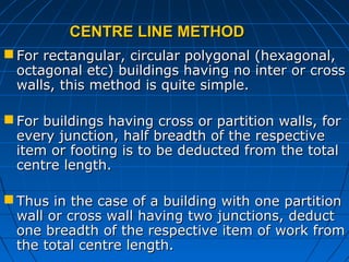 CENTRE LINE METHODCENTRE LINE METHOD
 For rectangular, circular polygonal (hexagonal,For rectangular, circular polygonal (hexagonal,
octagonal etc) buildings having no inter or crossoctagonal etc) buildings having no inter or cross
walls, this method is quite simple.walls, this method is quite simple.
 For buildings having cross or partition walls, forFor buildings having cross or partition walls, for
every junction, half breadth of the respectiveevery junction, half breadth of the respective
item or footing is to be deducted from the totalitem or footing is to be deducted from the total
centre length.centre length.
 Thus in the case of a building with one partitionThus in the case of a building with one partition
wall or cross wall having two junctions, deductwall or cross wall having two junctions, deduct
one breadth of the respective item of work fromone breadth of the respective item of work from
the total centre length.the total centre length.
 