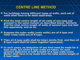 CENTRE LINE METHODCENTRE LINE METHOD
 For buildings having different types of walls, each set ofFor buildings having different types of walls, each set of
walls shall have to be dealt separately.walls shall have to be dealt separately.
 Find the total centre length of all walls of one type andFind the total centre length of all walls of one type and
proceed in the same manner as described above. Similarlyproceed in the same manner as described above. Similarly
find the total centre length of walls of second type and dealfind the total centre length of walls of second type and deal
this separately, and so on.this separately, and so on.
 Suppose the outer walls (main walls) are of A type andSuppose the outer walls (main walls) are of A type and
inner cross walls are of B type.inner cross walls are of B type.
 Then all A type walls shall be taken jointly first, and then allThen all A type walls shall be taken jointly first, and then all
B type walls shall be taken together separately.B type walls shall be taken together separately.
 In such cases, no deduction of any kind need be made for AIn such cases, no deduction of any kind need be made for A
type walls, but when B type walls are taken, for eachtype walls, but when B type walls are taken, for each
junction deduction of half breadth of A type walls (mainjunction deduction of half breadth of A type walls (main
Walls) shall have to be made from the total centre length ofWalls) shall have to be made from the total centre length of
B type walls.B type walls.
 