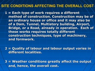 SITE CONDITIONS AFFECTING THE OVERALL COSTSITE CONDITIONS AFFECTING THE OVERALL COST
1 = Each type of work requires a different1 = Each type of work requires a different
method of construction. Construction may be ofmethod of construction. Construction may be of
an ordinary house or office and it may also bean ordinary house or office and it may also be
of a Dam, Tunnel, Multistory building, Airport,of a Dam, Tunnel, Multistory building, Airport,
Bridge, or a Road, already in operation. Each ofBridge, or a Road, already in operation. Each of
these works requires totally differentthese works requires totally different
construction techniques, type of machinery,construction techniques, type of machinery,
and formwork.and formwork.
2 = Quality of labour and labour output varies in2 = Quality of labour and labour output varies in
different localities.different localities.
3 = Weather conditions greatly affect the output3 = Weather conditions greatly affect the output
and, hence, the overall costand, hence, the overall cost..
 