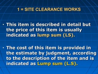 1 = SITE CLEARANCE WORKS1 = SITE CLEARANCE WORKS
• This item is described in detail butThis item is described in detail but
the price of this item is usuallythe price of this item is usually
indicated asindicated as lump sum (LS).lump sum (LS).
• The cost of this item is provided inThe cost of this item is provided in
the estimate by judgment, accordingthe estimate by judgment, according
to the description of the item and isto the description of the item and is
indicated asindicated as Lump sum (L.S).Lump sum (L.S).
 
