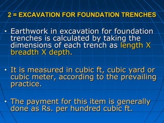 2 = EXCAVATION FOR FOUNDATION TRENCHES2 = EXCAVATION FOR FOUNDATION TRENCHES
• Earthwork in excavation for foundationEarthwork in excavation for foundation
trenches is calculated by taking thetrenches is calculated by taking the
dimensions of each trench asdimensions of each trench as length Xlength X
breadth X depth.breadth X depth.
• It is measured in cubic ft, cubic yard orIt is measured in cubic ft, cubic yard or
cubic meter, according to the prevailingcubic meter, according to the prevailing
practice.practice.
• The payment for this item is generallyThe payment for this item is generally
done as Rs. per hundred cubic ft.done as Rs. per hundred cubic ft.
 