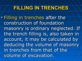 FILLING IN TRENCHESFILLING IN TRENCHES
 Filling in trenchesFilling in trenches after theafter the
construction of foundationconstruction of foundation
masonry is ordinary neglected. Ifmasonry is ordinary neglected. If
the trench filling is, also taken inthe trench filling is, also taken in
account, it may be calculated byaccount, it may be calculated by
deducing the volume of masonrydeducing the volume of masonry
in trenches from that of thein trenches from that of the
volume of excavation.volume of excavation.
 
