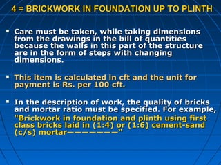 4 = BRICKWORK IN FOUNDATION UP TO PLINTH4 = BRICKWORK IN FOUNDATION UP TO PLINTH
 Care must be taken, while taking dimensionsCare must be taken, while taking dimensions
from the drawings in the bill of quantitiesfrom the drawings in the bill of quantities
because the walls in this part of the structurebecause the walls in this part of the structure
are in the form of steps with changingare in the form of steps with changing
dimensions.dimensions.
 This item is calculated in cft and the unit forThis item is calculated in cft and the unit for
payment is Rs. per 100 cft.payment is Rs. per 100 cft.
 In the description of work, the quality of bricksIn the description of work, the quality of bricks
and mortar ratio must be specified. For example,and mortar ratio must be specified. For example,
"Brickwork in foundation and plinth using first"Brickwork in foundation and plinth using first
class bricks laid in (1:4) or (1:6) cement-sandclass bricks laid in (1:4) or (1:6) cement-sand
(c/s) mortar———————“(c/s) mortar———————“
 