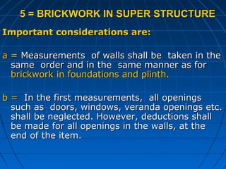 5 = BRICKWORK IN SUPER STRUCTURE5 = BRICKWORK IN SUPER STRUCTURE
Important considerations are:Important considerations are:
a =a = Measurements of walls shall be taken in theMeasurements of walls shall be taken in the
same order and in the same manner as forsame order and in the same manner as for
brickwork in foundations and plinth.brickwork in foundations and plinth.
b =b = In the first measurements, all openingsIn the first measurements, all openings
such as doors, windows, veranda openings etc.such as doors, windows, veranda openings etc.
shall be neglected. However, deductions shallshall be neglected. However, deductions shall
be made for all openings in the walls, at thebe made for all openings in the walls, at the
end of the item.end of the item.
 