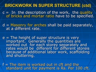 BRICKWORK IN SUPER STRUCTURE (ctd)BRICKWORK IN SUPER STRUCTURE (ctd)
c = In the description of the work, thec = In the description of the work, the qualityquality
of bricks and mortar ratioof bricks and mortar ratio have to be specified.have to be specified.
d =d = Masonry for archesMasonry for arches shall be paid separately,shall be paid separately,
at a different rate.at a different rate.
e = The height of super structure is verye = The height of super structure is very
important. Generally the quantities areimportant. Generally the quantities are
worked out for each storey separately andworked out for each storey separately and
rates would be different for different storeisrates would be different for different storeis
because of additional labor work, scaffoldingbecause of additional labor work, scaffolding
and shuttering.and shuttering.
f =f = The item is worked out in cft and theThe item is worked out in cft and the
standard unit for payment is Rs. Per 100 cft.standard unit for payment is Rs. Per 100 cft.
 