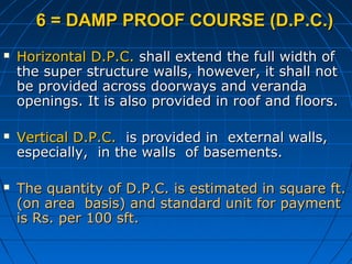 6 = DAMP PROOF COURSE (D.P.C.)6 = DAMP PROOF COURSE (D.P.C.)
 Horizontal D.P.C.Horizontal D.P.C. shall extend the full width ofshall extend the full width of
the super structure walls, however, it shall notthe super structure walls, however, it shall not
be provided across doorways and verandabe provided across doorways and veranda
openings. It is also provided in roof and floors.openings. It is also provided in roof and floors.
 Vertical D.P.C.Vertical D.P.C. is provided in external walls,is provided in external walls,
especially, in the walls of basements.especially, in the walls of basements.
 The quantity of D.P.C. is estimated in square ft.The quantity of D.P.C. is estimated in square ft.
(on area basis) and standard unit for payment(on area basis) and standard unit for payment
is Rs. per 100 sft.is Rs. per 100 sft.
 