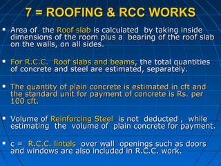 7 = ROOFING & RCC WORKS7 = ROOFING & RCC WORKS
 Area of theArea of the Roof slabRoof slab is calculated by taking insideis calculated by taking inside
dimensions of the room plus a bearing of the roof slabdimensions of the room plus a bearing of the roof slab
on the walls, on all sides.on the walls, on all sides.
 For R.C.C. Roof slabs and beamsFor R.C.C. Roof slabs and beams, the total quantities, the total quantities
of concrete and steel are estimated, separately.of concrete and steel are estimated, separately.
 The quantity of plain concrete is estimated in cft andThe quantity of plain concrete is estimated in cft and
the standard unit for payment of concrete is Rs. perthe standard unit for payment of concrete is Rs. per
100 cft.100 cft.
 Volume ofVolume of Reinforcing SteelReinforcing Steel is not deducted , whileis not deducted , while
estimating the volume of plain concrete for payment.estimating the volume of plain concrete for payment.
 c =c = R.C.C. lintelsR.C.C. lintels over wall openings such as doorsover wall openings such as doors
and windows are also included in R.C.C. work.and windows are also included in R.C.C. work.
 
