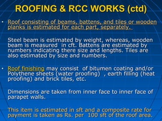 ROOFING & RCC WORKS (ctd)ROOFING & RCC WORKS (ctd)
• Roof consisting of beams, battens, and tiles or woodenRoof consisting of beams, battens, and tiles or wooden
planks is estimated for each part, separately.planks is estimated for each part, separately.
Steel beam is estimated by weight, whereas, woodenSteel beam is estimated by weight, whereas, wooden
beam is measured in cft. Battens are estimated bybeam is measured in cft. Battens are estimated by
numbers indicating there size and lengths. Tiles arenumbers indicating there size and lengths. Tiles are
also estimated by size and numbers.also estimated by size and numbers.
• Roof finishingRoof finishing may consist of bitumen coating and/ormay consist of bitumen coating and/or
Polythene sheets (water proofing) , earth filling (heatPolythene sheets (water proofing) , earth filling (heat
proofing) and brick tiles, etc.proofing) and brick tiles, etc.
Dimensions are taken from inner face to inner face ofDimensions are taken from inner face to inner face of
parapet walls.parapet walls.
This item is estimated in sft and a composite rate forThis item is estimated in sft and a composite rate for
payment is taken as Rs. per 100 sft of the roof area.payment is taken as Rs. per 100 sft of the roof area.
 