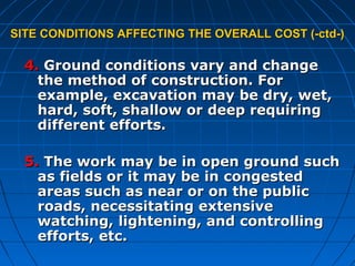 SITE CONDITIONS AFFECTING THE OVERALL COST (-ctd-)SITE CONDITIONS AFFECTING THE OVERALL COST (-ctd-)
4.4. Ground conditions vary and changeGround conditions vary and change
the method of construction. Forthe method of construction. For
example, excavation may be dry, wet,example, excavation may be dry, wet,
hard, soft, shallow or deep requiringhard, soft, shallow or deep requiring
different efforts.different efforts.
5.5. The work may be in open ground suchThe work may be in open ground such
as fields or it may be in congestedas fields or it may be in congested
areas such as near or on the publicareas such as near or on the public
roads, necessitating extensiveroads, necessitating extensive
watching, lightening, and controllingwatching, lightening, and controlling
efforts, etc.efforts, etc.
 