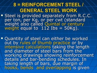 8 = REINFORCEMENT STEEL /8 = REINFORCEMENT STEEL /
GENERAL STEEL WORKGENERAL STEEL WORK
 Steel is provided separately from R.C.C.Steel is provided separately from R.C.C.
per ton, per Kg, or per cwt (standardper ton, per Kg, or per cwt (standard
weight also calledweight also called Quintal or centuryQuintal or century
weightweight equal to 112 Ibs = 50Kg).equal to 112 Ibs = 50Kg).
 Quantity of steel can either be workedQuantity of steel can either be worked
out byout by rules of thumb practicerules of thumb practice or byor by
intensive calculationsintensive calculations taking the lengthtaking the length
and diameter of steel bars from theand diameter of steel bars from the
working drawings showing reinforcementworking drawings showing reinforcement
details and bar-bending schedules. Indetails and bar-bending schedules. In
taking length of bars, due margin oftaking length of bars, due margin of
hooks, bends and overlappinghooks, bends and overlapping is givenis given
 