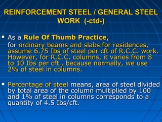 REINFORCEMENT STEEL / GENERAL STEELREINFORCEMENT STEEL / GENERAL STEEL
WORK (-ctd-)WORK (-ctd-)
 As aAs a Rule Of Thumb PracticeRule Of Thumb Practice,,
forfor ordinary beams and slabs for residences,ordinary beams and slabs for residences,
assume 6.75 Ibs of steel per cft of R.C.C. work.assume 6.75 Ibs of steel per cft of R.C.C. work.
However, for R.C.C. columns, it varies from 8However, for R.C.C. columns, it varies from 8
to 10 Ibs per cft., because normally, we useto 10 Ibs per cft., because normally, we use
2% of steel in columns.2% of steel in columns.
 Percentage of steelPercentage of steel means, area of steel dividedmeans, area of steel divided
by total area of the column multiplied by 100by total area of the column multiplied by 100
and 1% of steel in columns corresponds to aand 1% of steel in columns corresponds to a
quantity of 4.5 Ibs/cft.quantity of 4.5 Ibs/cft.
 