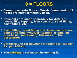 9 = FLOORS9 = FLOORS
 Cement concrete floors. Mosaic floors, and brickCement concrete floors. Mosaic floors, and brick
floors are most commonly used.floors are most commonly used.
 Payments are made separately for differentPayments are made separately for different
layers, like, topping, lean concrete, sand filling,layers, like, topping, lean concrete, sand filling,
earth filling, etc.earth filling, etc.
 Earth filling, sand filling and lean concrete areEarth filling, sand filling and lean concrete are
paid by volume, whereas, topping is paid onpaid by volume, whereas, topping is paid on
area basis, mentioning thickness in thearea basis, mentioning thickness in the
description.description.
 Standard unit for payment of topping is, usually,Standard unit for payment of topping is, usually,
Rs. per 100 sft.Rs. per 100 sft.
 TheThe skirtingskirting is estimated in running ft.is estimated in running ft.
 