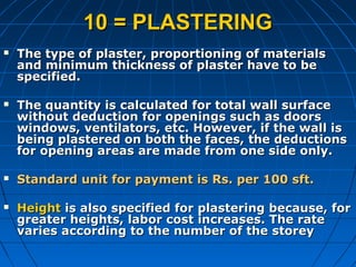 10 = PLASTERING10 = PLASTERING
 The type of plaster, proportioning of materialsThe type of plaster, proportioning of materials
and minimum thickness of plaster have to beand minimum thickness of plaster have to be
specified.specified.
 The quantity is calculated for total wall surfaceThe quantity is calculated for total wall surface
without deduction for openings such as doorswithout deduction for openings such as doors
windows, ventilators, etc. However, if the wall iswindows, ventilators, etc. However, if the wall is
being plastered on both the faces, the deductionsbeing plastered on both the faces, the deductions
for opening areas are made from one side only.for opening areas are made from one side only.
 Standard unit for payment is Rs. per 100 sft.Standard unit for payment is Rs. per 100 sft.
 HeightHeight is also specified for plastering because, foris also specified for plastering because, for
greater heights, labor cost increases. The rategreater heights, labor cost increases. The rate
varies according to the number of the storeyvaries according to the number of the storey
 